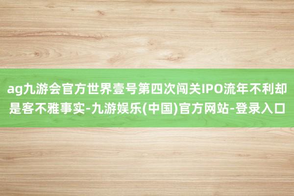 ag九游会官方世界壹号第四次闯关IPO流年不利却是客不雅事实-九游娱乐(中国)官方网站-登录入口