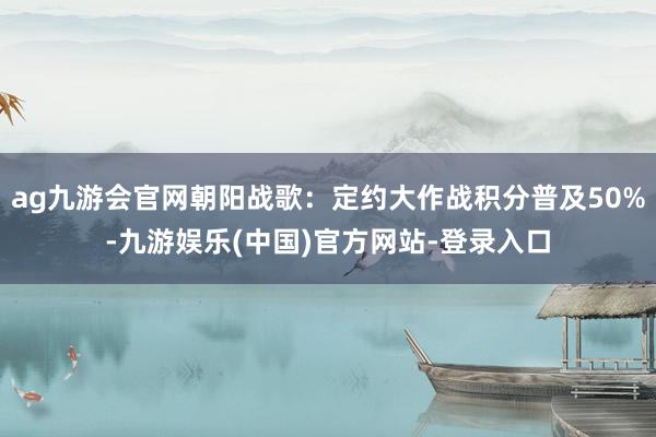 ag九游会官网朝阳战歌：定约大作战积分普及50%-九游娱乐(中国)官方网站-登录入口