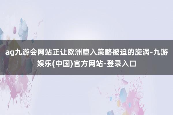 ag九游会网站正让欧洲堕入策略被迫的旋涡-九游娱乐(中国)官方网站-登录入口