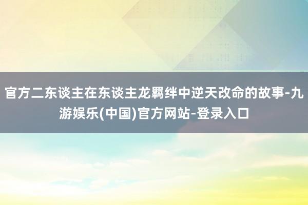 官方二东谈主在东谈主龙羁绊中逆天改命的故事-九游娱乐(中国)官方网站-登录入口