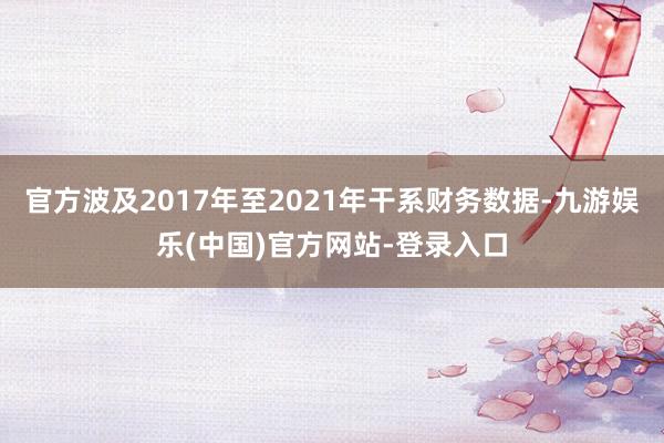 官方波及2017年至2021年干系财务数据-九游娱乐(中国)官方网站-登录入口