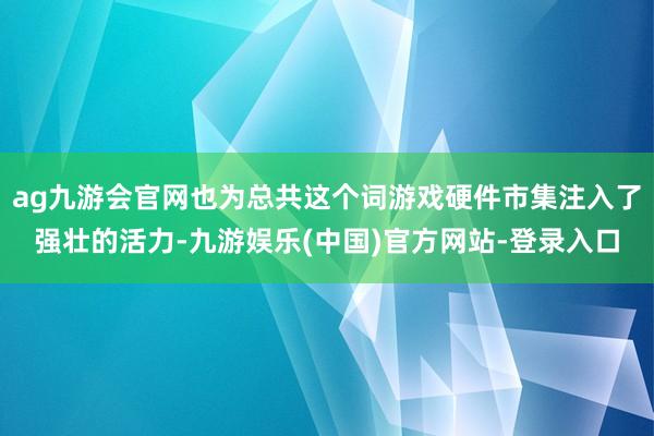 ag九游会官网也为总共这个词游戏硬件市集注入了强壮的活力-九游娱乐(中国)官方网站-登录入口
