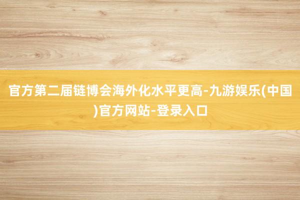 官方第二届链博会海外化水平更高-九游娱乐(中国)官方网站-登录入口