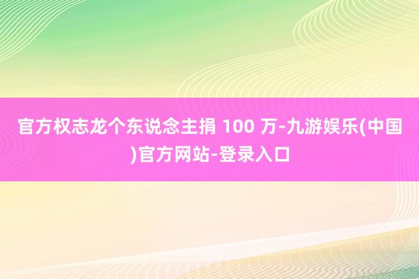 官方权志龙个东说念主捐 100 万-九游娱乐(中国)官方网站-登录入口