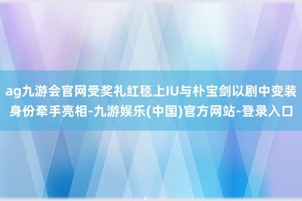 ag九游会官网受奖礼红毯上IU与朴宝剑以剧中变装身份牵手亮相-九游娱乐(中国)官方网站-登录入口
