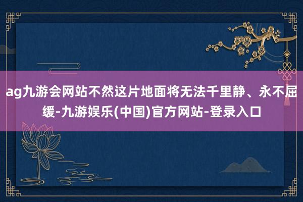 ag九游会网站不然这片地面将无法千里静、永不屈缓-九游娱乐(中国)官方网站-登录入口