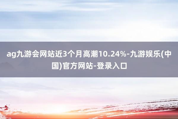 ag九游会网站近3个月高潮10.24%-九游娱乐(中国)官方网站-登录入口