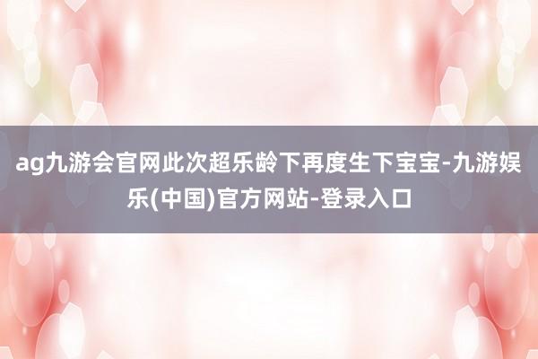 ag九游会官网此次超乐龄下再度生下宝宝-九游娱乐(中国)官方网站-登录入口