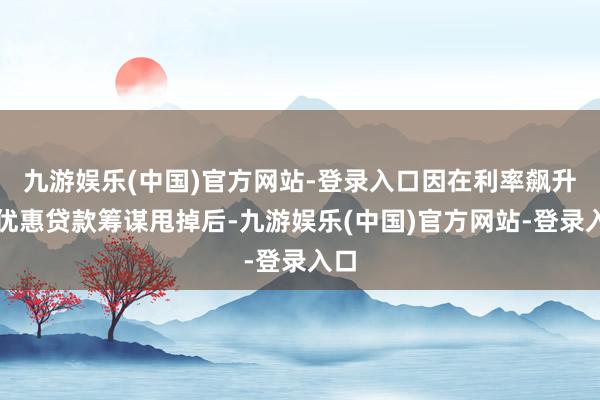 九游娱乐(中国)官方网站-登录入口因在利率飙升且优惠贷款筹谋甩掉后-九游娱乐(中国)官方网站-登录入口