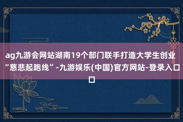 ag九游会网站湖南19个部门联手打造大学生创业 “慈悲起跑线”-九游娱乐(中国)官方网站-登录入口
