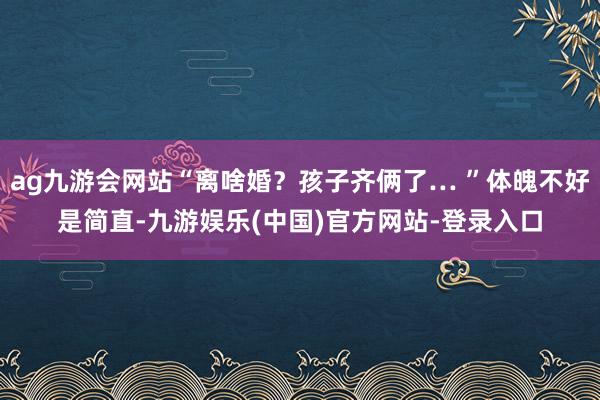 ag九游会网站“离啥婚？孩子齐俩了… ”体魄不好是简直-九游娱乐(中国)官方网站-登录入口