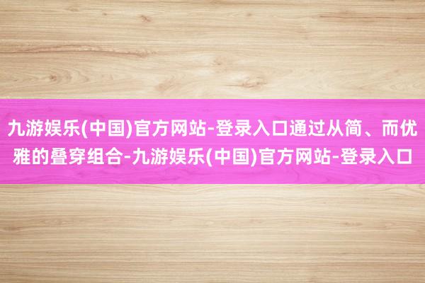 九游娱乐(中国)官方网站-登录入口通过从简、而优雅的叠穿组合-九游娱乐(中国)官方网站-登录入口