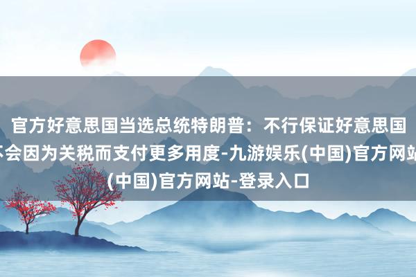 官方好意思国当选总统特朗普：不行保证好意思国东说念主不会因为关税而支付更多用度-九游娱乐(中国)官方网站-登录入口