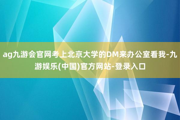 ag九游会官网考上北京大学的DM来办公室看我-九游娱乐(中国)官方网站-登录入口