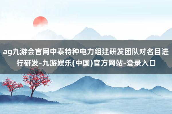ag九游会官网中泰特种电力组建研发团队对名目进行研发-九游娱乐(中国)官方网站-登录入口