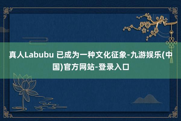 真人Labubu 已成为一种文化征象-九游娱乐(中国)官方网站-登录入口