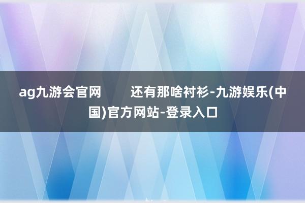 ag九游会官网        还有那啥衬衫-九游娱乐(中国)官方网站-登录入口