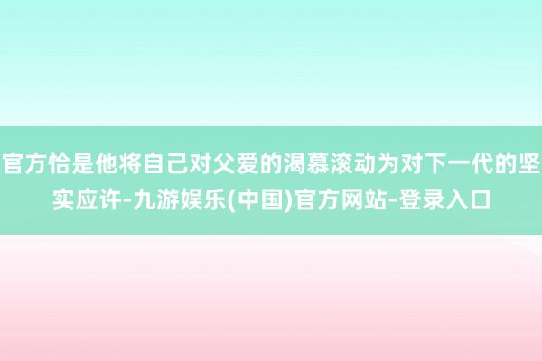 官方恰是他将自己对父爱的渴慕滚动为对下一代的坚实应许-九游娱乐(中国)官方网站-登录入口