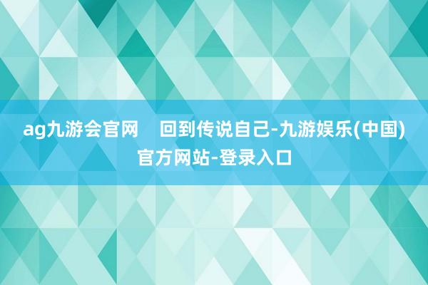 ag九游会官网    回到传说自己-九游娱乐(中国)官方网站-登录入口