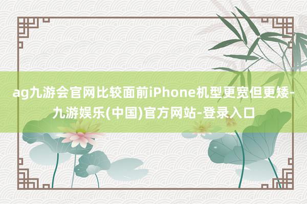 ag九游会官网比较面前iPhone机型更宽但更矮-九游娱乐(中国)官方网站-登录入口