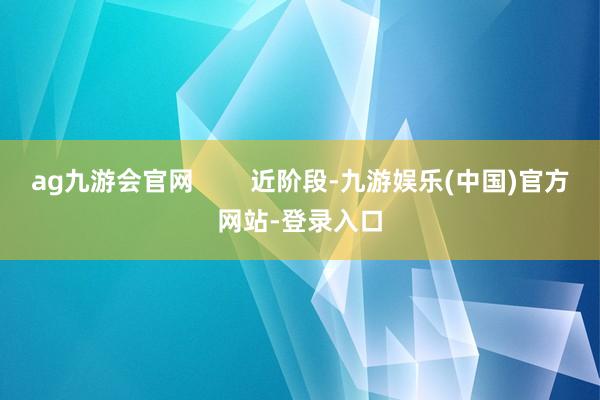 ag九游会官网        近阶段-九游娱乐(中国)官方网站-登录入口