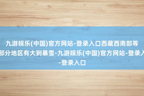 九游娱乐(中国)官方网站-登录入口西藏西南部等地部分地区有大到暴雪-九游娱乐(中国)官方网站-登录入口