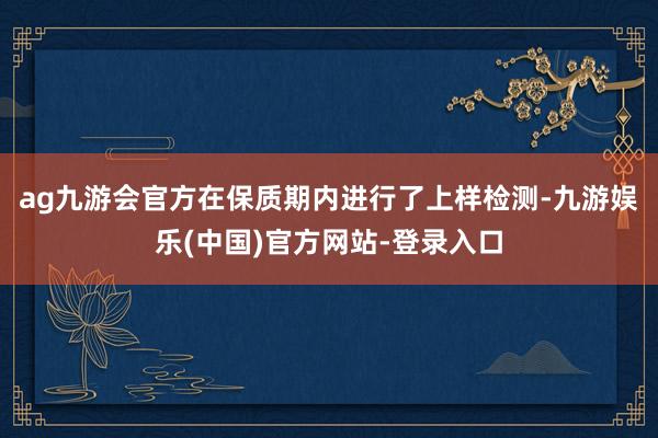 ag九游会官方在保质期内进行了上样检测-九游娱乐(中国)官方网站-登录入口