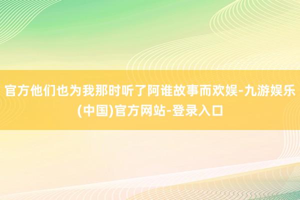 官方他们也为我那时听了阿谁故事而欢娱-九游娱乐(中国)官方网站-登录入口