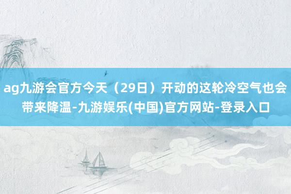 ag九游会官方今天（29日）开动的这轮冷空气也会带来降温-九游娱乐(中国)官方网站-登录入口