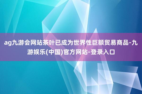 ag九游会网站茶叶已成为世界性巨额贸易商品-九游娱乐(中国)官方网站-登录入口