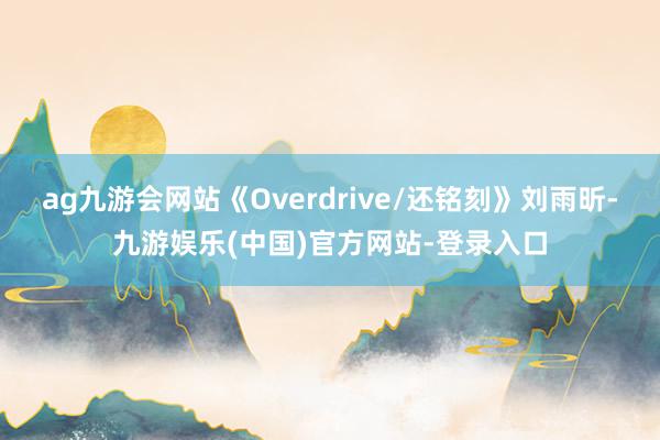 ag九游会网站《Overdrive/还铭刻》刘雨昕-九游娱乐(中国)官方网站-登录入口