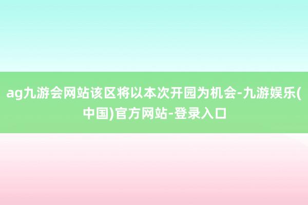ag九游会网站该区将以本次开园为机会-九游娱乐(中国)官方网站-登录入口