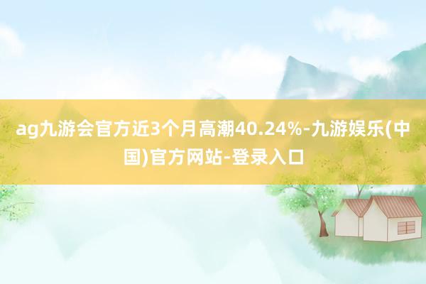 ag九游会官方近3个月高潮40.24%-九游娱乐(中国)官方网站-登录入口