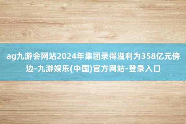 ag九游会网站2024年集团录得溢利为358亿元傍边-九游娱乐(中国)官方网站-登录入口
