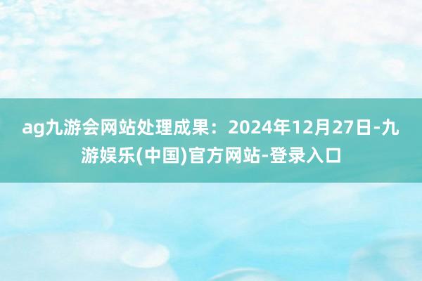 ag九游会网站处理成果：2024年12月27日-九游娱乐(中国)官方网站-登录入口