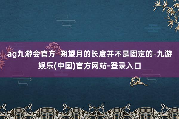 ag九游会官方  　　朔望月的长度并不是固定的-九游娱乐(中国)官方网站-登录入口