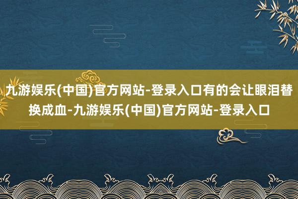 九游娱乐(中国)官方网站-登录入口有的会让眼泪替换成血-九游娱乐(中国)官方网站-登录入口