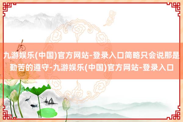 九游娱乐(中国)官方网站-登录入口简略只会说那是勤苦的遵守-九游娱乐(中国)官方网站-登录入口