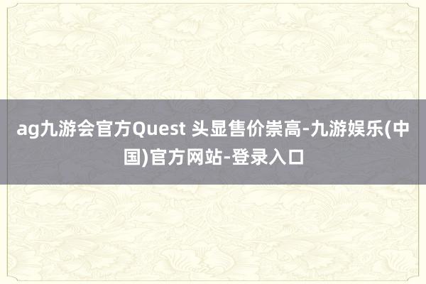 ag九游会官方Quest 头显售价崇高-九游娱乐(中国)官方网站-登录入口