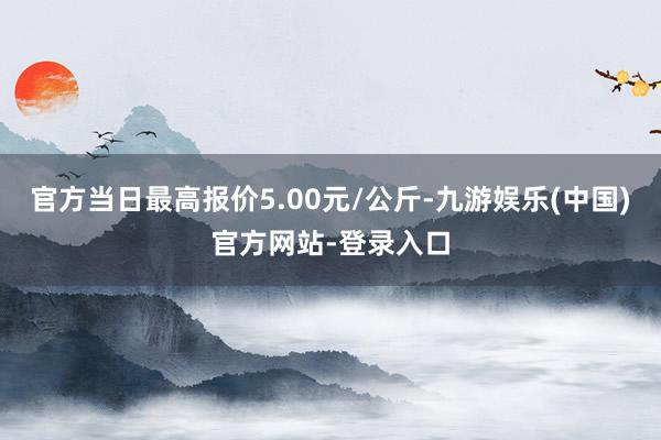 官方当日最高报价5.00元/公斤-九游娱乐(中国)官方网站-登录入口