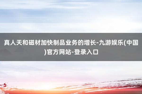 真人天和磁材加快制品业务的增长-九游娱乐(中国)官方网站-登录入口