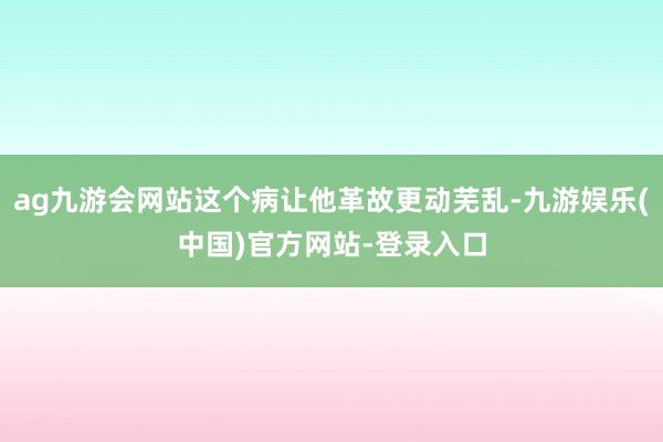 ag九游会网站这个病让他革故更动芜乱-九游娱乐(中国)官方网站-登录入口