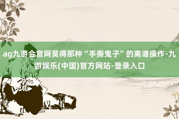 ag九游会官网莫得那种“手撕鬼子”的离谱操作-九游娱乐(中国)官方网站-登录入口