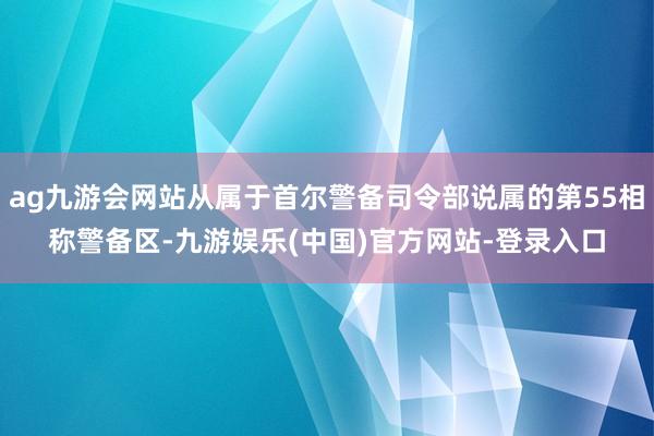 ag九游会网站从属于首尔警备司令部说属的第55相称警备区-九游娱乐(中国)官方网站-登录入口