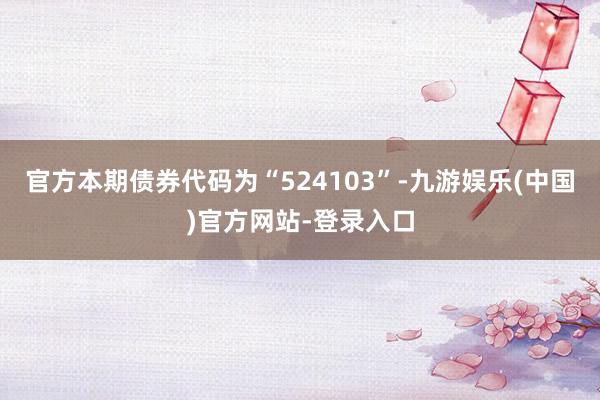 官方本期债券代码为“524103”-九游娱乐(中国)官方网站-登录入口