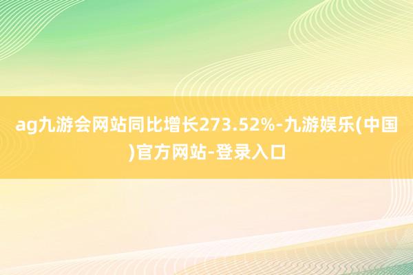 ag九游会网站同比增长273.52%-九游娱乐(中国)官方网站-登录入口