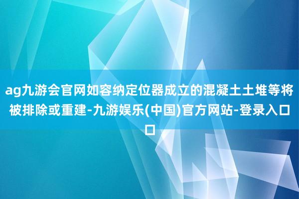 ag九游会官网如容纳定位器成立的混凝土土堆等将被排除或重建-九游娱乐(中国)官方网站-登录入口