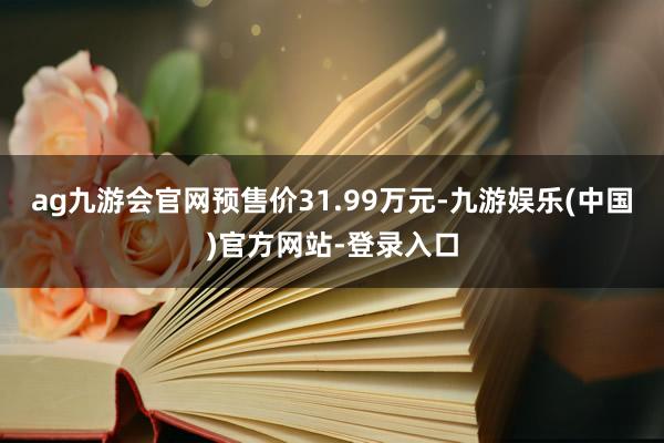 ag九游会官网预售价31.99万元-九游娱乐(中国)官方网站-登录入口