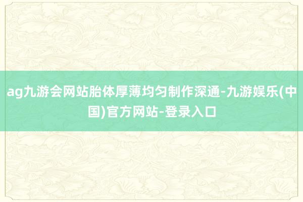 ag九游会网站胎体厚薄均匀制作深通-九游娱乐(中国)官方网站-登录入口
