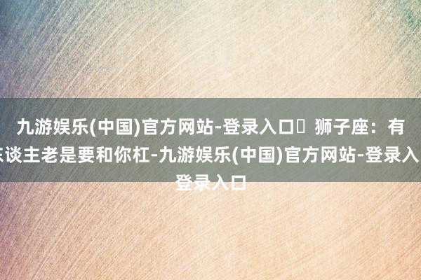 九游娱乐(中国)官方网站-登录入口♌狮子座：有东谈主老是要和你杠-九游娱乐(中国)官方网站-登录入口